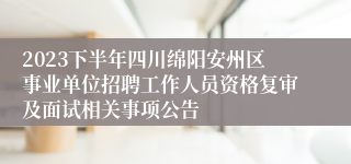 2023下半年四川绵阳安州区事业单位招聘工作人员资格复审及面试相关事项公告