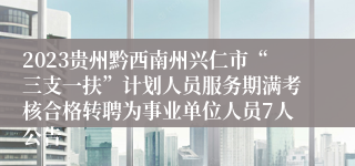 2023贵州黔西南州兴仁市“三支一扶”计划人员服务期满考核合格转聘为事业单位人员7人公告
