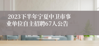  2023下半年宁夏中卫市事业单位自主招聘67人公告