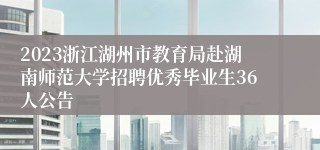 2023浙江湖州市教育局赴湖南师范大学招聘优秀毕业生36人公告