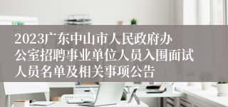 2023广东中山市人民政府办公室招聘事业单位人员入围面试人员名单及相关事项公告