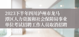 2023下半年四川泸州市龙马潭区人力资源和社会保障局事业单位考试招聘工作人员取消招聘岗位公告