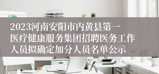 2023河南安阳市内黄县第一医疗健康服务集团招聘医务工作人员拟确定加分人员名单公示