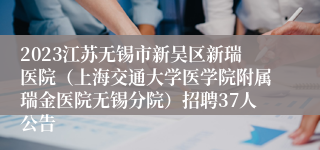 2023江苏无锡市新吴区新瑞医院（上海交通大学医学院附属瑞金医院无锡分院）招聘37人公告