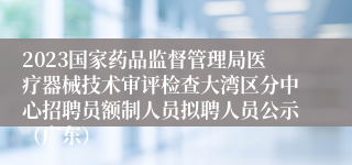 2023国家药品监督管理局医疗器械技术审评检查大湾区分中心招聘员额制人员拟聘人员公示（广东）