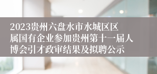 2023贵州六盘水市水城区区属国有企业参加贵州第十一届人博会引才政审结果及拟聘公示