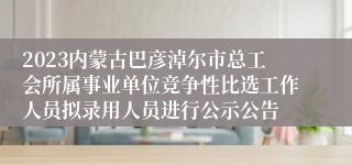 2023内蒙古巴彦淖尔市总工会所属事业单位竞争性比选工作人员拟录用人员进行公示公告