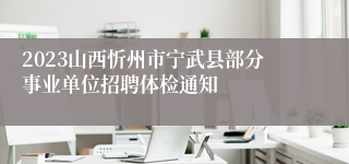2023山西忻州市宁武县部分事业单位招聘体检通知