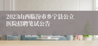 2023山西临汾市乡宁县公立医院招聘笔试公告
