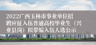 2022广西玉林市事业单位招聘应征入伍普通高校毕业生（兴业县岗）拟带编入伍人选公示