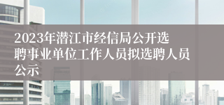 2023年潜江市经信局公开选聘事业单位工作人员拟选聘人员公示