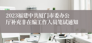 2023福建中共厦门市委办公厅补充非在编工作人员笔试通知