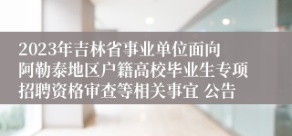2023年吉林省事业单位面向阿勒泰地区户籍高校毕业生专项招聘资格审查等相关事宜 公告