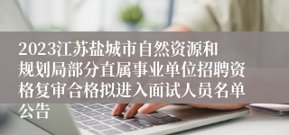 2023江苏盐城市自然资源和规划局部分直属事业单位招聘资格复审合格拟进入面试人员名单公告