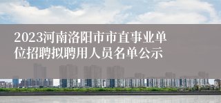 2023河南洛阳市市直事业单位招聘拟聘用人员名单公示