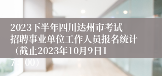 2023下半年四川达州市考试招聘事业单位工作人员报名统计（截止2023年10月9日17：00）