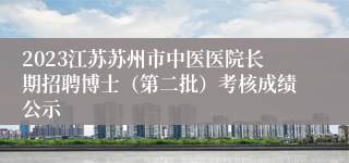 2023江苏苏州市中医医院长期招聘博士（第二批）考核成绩公示