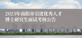 2023年南阳市引进优秀人才博士研究生面试考核公告