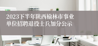 2023下半年陕西榆林市事业单位招聘退役士兵加分公示