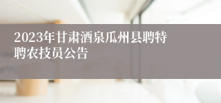 2023年甘肃酒泉瓜州县聘特聘农技员公告