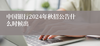 中国银行2024年秋招公告什么时候出