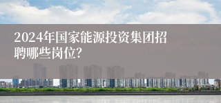 2024年国家能源投资集团招聘哪些岗位？