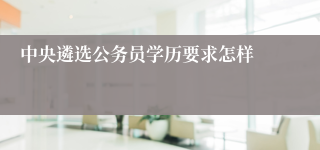 中央遴选公务员学历要求怎样