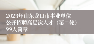 2023年山东龙口市事业单位公开招聘高层次人才（第二轮）99人简章