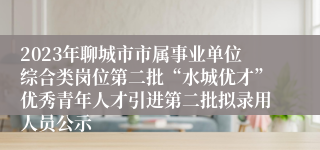 2023年聊城市市属事业单位综合类岗位第二批“水城优才”优秀青年人才引进第二批拟录用人员公示