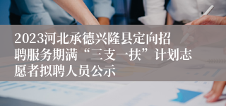 2023河北承德兴隆县定向招聘服务期满“三支一扶”计划志愿者拟聘人员公示