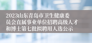 2023山东青岛市卫生健康委员会直属事业单位招聘高级人才和博士第七批拟聘用人选公示