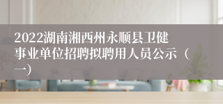 2022湖南湘西州永顺县卫健事业单位招聘拟聘用人员公示（一）