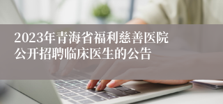 2023年青海省福利慈善医院公开招聘临床医生的公告