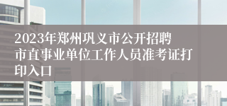 2023年郑州巩义市公开招聘市直事业单位工作人员准考证打印入口