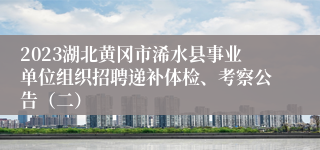 2023湖北黄冈市浠水县事业单位组织招聘递补体检、考察公告（二）