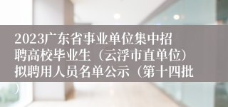 2023广东省事业单位集中招聘高校毕业生（云浮市直单位）拟聘用人员名单公示（第十四批）