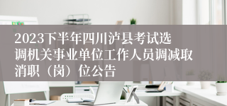 2023下半年四川泸县考试选调机关事业单位工作人员调减取消职（岗）位公告