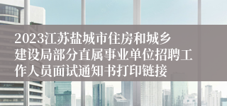 2023江苏盐城市住房和城乡建设局部分直属事业单位招聘工作人员面试通知书打印链接