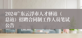 2024广东云浮市人才驿站（总站）招聘合同制工作人员笔试公告