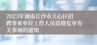 2023年湖南长沙市天心区招聘事业单位工作人员资格复审有关事项的通知
