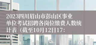 2023四川眉山市彭山区事业单位考试招聘各岗位缴费人数统计表（截至10月12日17：00）
