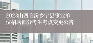 2023山西临汾乡宁县事业单位招聘部分考生考点变更公告