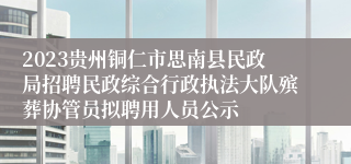 2023贵州铜仁市思南县民政局招聘民政综合行政执法大队殡葬协管员拟聘用人员公示