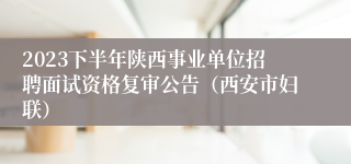 2023下半年陕西事业单位招聘面试资格复审公告（西安市妇联）