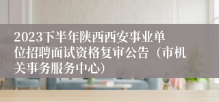 2023下半年陕西西安事业单位招聘面试资格复审公告（市机关事务服务中心）