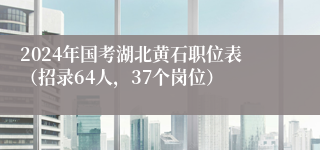 2024年国考湖北黄石职位表（招录64人，37个岗位）