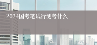 2024国考笔试行测考什么