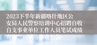 2023下半年新疆喀什地区公安局人民警察培训中心招聘自收自支事业单位工作人员笔试成绩查询、面试等事宜公告