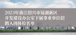 2023年浙江绍兴市镜湖新区开发建设办公室下属事业单位招聘入围体检名单