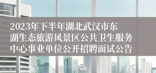 2023年下半年湖北武汉市东湖生态旅游风景区公共卫生服务中心事业单位公开招聘面试公告